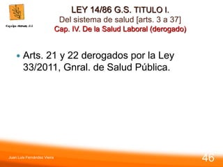 LEY 14/86 G.S. TITULO I.
Del sistema de salud [arts. 3 a 37]
Cap. IV. De la Salud Laboral (derogado)
 Arts. 21 y 22 derogados por la Ley
33/2011, Gnral. de Salud Pública.
Juan Luis Fernández Vieira
46
 