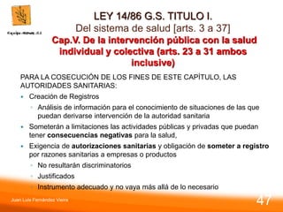 LEY 14/86 G.S. TITULO I.
Del sistema de salud [arts. 3 a 37]
Cap.V. De la intervención pública con la salud
individual y colectiva (arts. 23 a 31 ambos
inclusive)
PARA LA COSECUCIÓN DE LOS FINES DE ESTE CAPÍTULO, LAS
AUTORIDADES SANITARIAS:
 Creación de Registros
◦ Análisis de información para el conocimiento de situaciones de las que
puedan derivarse intervención de la autoridad sanitaria
 Someterán a limitaciones las actividades públicas y privadas que puedan
tener consecuencias negativas para la salud,
 Exigencia de autorizaciones sanitarias y obligación de someter a registro
por razones sanitarias a empresas o productos
◦ No resultarán discriminatorios
◦ Justificados
◦ Instrumento adecuado y no vaya más allá de lo necesario
Juan Luis Fernández Vieira
47
 