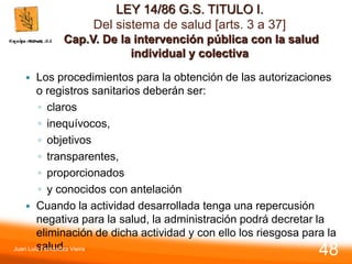 LEY 14/86 G.S. TITULO I.
Del sistema de salud [arts. 3 a 37]
Cap.V. De la intervención pública con la salud
individual y colectiva
 Los procedimientos para la obtención de las autorizaciones
o registros sanitarios deberán ser:
◦ claros
◦ inequívocos,
◦ objetivos
◦ transparentes,
◦ proporcionados
◦ y conocidos con antelación
 Cuando la actividad desarrollada tenga una repercusión
negativa para la salud, la administración podrá decretar la
eliminación de dicha actividad y con ello los riesgosa para la
salud.
Juan Luis Fernández Vieira
48
 