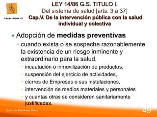 LEY 14/86 G.S. TITULO I.
Del sistema de salud [arts. 3 a 37]
Cap.V. De la intervención pública con la salud
individual y colectiva
 Adopción de medidas preventivas
◦ cuando exista o se sospeche razonablemente
la existencia de un riesgo inminente y
extraordinario para la salud,
 incautación o inmovilización de productos,
 suspensión del ejercicio de actividades,
 cierres de Empresas o sus instalaciones,
 intervención de medios materiales y personales
 y cuantas otras se consideren sanitariamente
justificadas.
Juan Luis Fernández Vieira
49
 