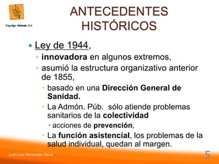 Juan Luis Fernández Vieira
5
ANTECEDENTES
HISTÓRICOS
 Ley de 1944,
◦ innovadora en algunos extremos,
◦ asumió la estructura organizativo anterior
de 1855,
 basado en una Dirección General de
Sanidad.
 La Admón. Púb. sólo atiende problemas
sanitarios de la colectividad
 acciones de prevención,
 La función asistencial, los problemas de la
salud individual, quedan al margen.
 