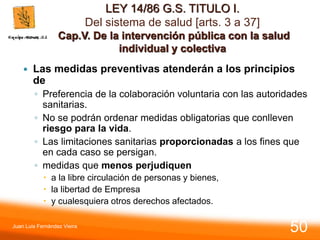 LEY 14/86 G.S. TITULO I.
Del sistema de salud [arts. 3 a 37]
Cap.V. De la intervención pública con la salud
individual y colectiva
 Las medidas preventivas atenderán a los principios
de
◦ Preferencia de la colaboración voluntaria con las autoridades
sanitarias.
◦ No se podrán ordenar medidas obligatorias que conlleven
riesgo para la vida.
◦ Las limitaciones sanitarias proporcionadas a los fines que
en cada caso se persigan.
◦ medidas que menos perjudiquen
 a la libre circulación de personas y bienes,
 la libertad de Empresa
 y cualesquiera otros derechos afectados.
Juan Luis Fernández Vieira
50
 