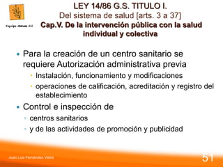 LEY 14/86 G.S. TITULO I.
Del sistema de salud [arts. 3 a 37]
Cap.V. De la intervención pública con la salud
individual y colectiva
 Para la creación de un centro sanitario se
requiere Autorización administrativa previa
 Instalación, funcionamiento y modificaciones
 operaciones de calificación, acreditación y registro del
establecimiento
 Control e inspección de
◦ centros sanitarios
◦ y de las actividades de promoción y publicidad
Juan Luis Fernández Vieira
51
 