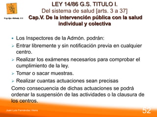 LEY 14/86 G.S. TITULO I.
Del sistema de salud [arts. 3 a 37]
Cap.V. De la intervención pública con la salud
individual y colectiva
 Los Inspectores de la Admón. podrán:
 Entrar libremente y sin notificación previa en cualquier
centro.
 Realizar los exámenes necesarios para comprobar el
cumplimiento de la ley.
 Tomar o sacar muestras.
 Realizar cuantas actuaciones sean precisas
Como consecuencia de dichas actuaciones se podrá
ordenar la suspensión de las actividades o la clausura de
los centros.
Juan Luis Fernández Vieira
52
 