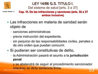 LEY 14/86 G.S. TITULO I.
Del sistema de salud [arts. 3 a 37]
Cap. VI. De las infracciones y sanciones (arts. 32 a 37
ambos inclusive)
 Las infracciones en materia de sanidad serán
objeto de
◦ sanciones administrativas
◦ previa instrucción del expediente,
◦ sin perjuicio de las responsabilidades civiles, penales o
de otro orden que puedan concurrir.
 Si pudieran ser constitutivas de delito,
◦ la Administración pasará el asunto a la jurisdicción
penal
◦ y se abstendrá de seguir el procedimiento sancionador
mientras se dicta sentencia firme.
Juan Luis Fernández Vieira
53
 