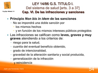 LEY 14/86 G.S. TITULO I.
Del sistema de salud [arts. 3 a 37]
Cap. VI. De las infracciones y sanciones
 Principio Non bis in idem de las sanciones
◦ No se impondrá una doble sanción por
 los mismos hechos
 y en función de los mismos intereses públicos protegidos
 Las infracciones se califican como leves, graves y muy
graves atendiendo a los criterios de:
◦ riesgo para la salud,
◦ cuantía del eventual beneficio obtenido,
◦ grado de intencionalidad,
◦ gravedad de la alteración sanitaria y social producida,
◦ generalización de la infracción
◦ y reincidencia
Juan Luis Fernández Vieira
54
 