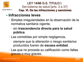 LEY 14/86 G.S. TITULO I.
Del sistema de salud [arts. 3 a 37]
Cap. VI. De las infracciones y sanciones
 Infracciones leves
◦ Simples irregularidades en la observación de la
normativa sanitaria vigente,
 sin trascendencia directa para la salud
pública.
◦ Las cometidas por simple negligencia,
 siempre que la alteración o riesgo sanitarios
producidos fueren de escasa entidad.
◦ Las que no proceda su calificación como faltas
graves o muy graves.
Juan Luis Fernández Vieira
55
 