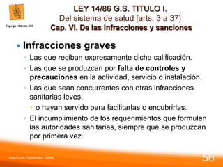 LEY 14/86 G.S. TITULO I.
Del sistema de salud [arts. 3 a 37]
Cap. VI. De las infracciones y sanciones
 Infracciones graves
◦ Las que reciban expresamente dicha calificación.
◦ Las que se produzcan por falta de controles y
precauciones en la actividad, servicio o instalación.
◦ Las que sean concurrentes con otras infracciones
sanitarias leves,
 o hayan servido para facilitarlas o encubrirlas.
◦ El incumplimiento de los requerimientos que formulen
las autoridades sanitarias, siempre que se produzcan
por primera vez.
Juan Luis Fernández Vieira
56
 