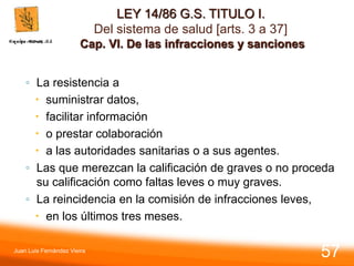 LEY 14/86 G.S. TITULO I.
Del sistema de salud [arts. 3 a 37]
Cap. VI. De las infracciones y sanciones
◦ La resistencia a
 suministrar datos,
 facilitar información
 o prestar colaboración
 a las autoridades sanitarias o a sus agentes.
◦ Las que merezcan la calificación de graves o no proceda
su calificación como faltas leves o muy graves.
◦ La reincidencia en la comisión de infracciones leves,
 en los últimos tres meses.
Juan Luis Fernández Vieira
57
 