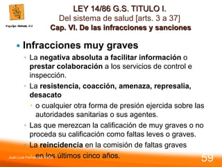 LEY 14/86 G.S. TITULO I.
Del sistema de salud [arts. 3 a 37]
Cap. VI. De las infracciones y sanciones
 Infracciones muy graves
◦ La negativa absoluta a facilitar información o
prestar colaboración a los servicios de control e
inspección.
◦ La resistencia, coacción, amenaza, represalia,
desacato
 o cualquier otra forma de presión ejercida sobre las
autoridades sanitarias o sus agentes.
◦ Las que merezcan la calificación de muy graves o no
proceda su calificación como faltas leves o graves.
◦ La reincidencia en la comisión de faltas graves
 en los últimos cinco años.
Juan Luis Fernández Vieira
59
 