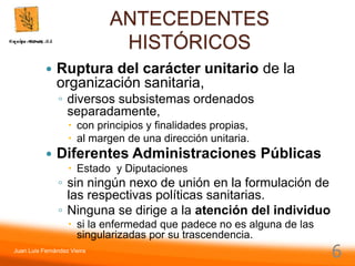 Juan Luis Fernández Vieira
6
ANTECEDENTES
HISTÓRICOS
 Ruptura del carácter unitario de la
organización sanitaria,
◦ diversos subsistemas ordenados
separadamente,
 con principios y finalidades propias,
 al margen de una dirección unitaria.
 Diferentes Administraciones Públicas
 Estado y Diputaciones
◦ sin ningún nexo de unión en la formulación de
las respectivas políticas sanitarias.
◦ Ninguna se dirige a la atención del individuo
 si la enfermedad que padece no es alguna de las
singularizadas por su trascendencia.
 