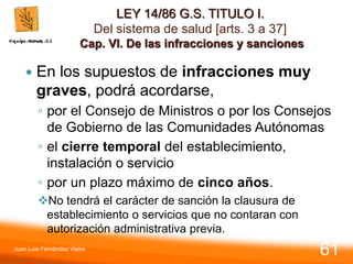 LEY 14/86 G.S. TITULO I.
Del sistema de salud [arts. 3 a 37]
Cap. VI. De las infracciones y sanciones
 En los supuestos de infracciones muy
graves, podrá acordarse,
◦ por el Consejo de Ministros o por los Consejos
de Gobierno de las Comunidades Autónomas
◦ el cierre temporal del establecimiento,
instalación o servicio
◦ por un plazo máximo de cinco años.
No tendrá el carácter de sanción la clausura de
establecimiento o servicios que no contaran con
autorización administrativa previa.
Juan Luis Fernández Vieira
61
 