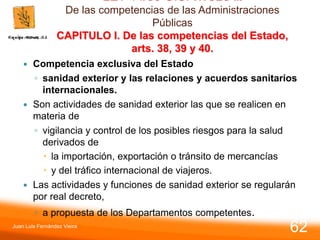 LEY 14/86 G.S. TITULO II.
De las competencias de las Administraciones
Públicas
CAPITULO I. De las competencias del Estado,
arts. 38, 39 y 40.
 Competencia exclusiva del Estado
◦ sanidad exterior y las relaciones y acuerdos sanitarios
internacionales.
 Son actividades de sanidad exterior las que se realicen en
materia de
◦ vigilancia y control de los posibles riesgos para la salud
derivados de
 la importación, exportación o tránsito de mercancías
 y del tráfico internacional de viajeros.
 Las actividades y funciones de sanidad exterior se regularán
por real decreto,
◦ a propuesta de los Departamentos competentes.
Juan Luis Fernández Vieira
62
 