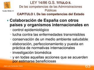 LEY 14/86 G.S. TITULO II.
De las competencias de las Administraciones
Públicas
CAPITULO I. De las competencias del Estado
 Colaboración de España con otros
países y organismos internacionales en
◦ control epidemiológico
◦ lucha contra las enfermedades transmisibles
◦ conservación de un medio ambiente saludable
◦ elaboración, perfeccionamiento y puesta en
práctica de normativas internacionales
◦ investigación biomédica
◦ y en todas aquellas acciones que se acuerden
por estimarse beneficiosas
Juan Luis Fernández Vieira
63
 