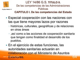 LEY 14/86 G.S. TITULO II.
De las competencias de las Administraciones
Públicas
CAPITULO I. De las competencias del Estado
 Especial cooperación con las naciones con
las que tiene mayores lazos por razones
◦ históricas, culturales, geográficas y de relaciones
en otras áreas
◦ ,así como a las acciones de cooperación sanitaria
que tengan como finalidad el desarrollo de los
pueblos.
 En el ejercicio de estas funciones, las
autoridades sanitarias actuarán en
colaboración con el Ministerio de Asuntos
Exteriores.
Juan Luis Fernández Vieira
64
 