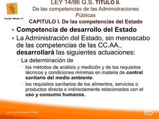 LEY 14/86 G.S. TITULO II.
De las competencias de las Administraciones
Públicas
CAPITULO I. De las competencias del Estado
 Competencia de desarrollo del Estado
 La Administración del Estado, sin menoscabo
de las competencias de las CC.AA.,
desarrollará las siguientes actuaciones:
◦ La determinación de
 los métodos de análisis y medición y de los requisitos
técnicos y condiciones mínimas en materia de control
sanitario del medio ambiente.
 los requisitos sanitarios de los alimentos, servicios o
productos directa o indirectamente relacionados con el
uso y consumo humanos.
Juan Luis Fernández Vieira
65
 