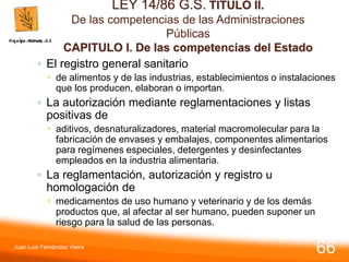 LEY 14/86 G.S. TITULO II.
De las competencias de las Administraciones
Públicas
CAPITULO I. De las competencias del Estado
◦ El registro general sanitario
 de alimentos y de las industrias, establecimientos o instalaciones
que los producen, elaboran o importan.
◦ La autorización mediante reglamentaciones y listas
positivas de
 aditivos, desnaturalizadores, material macromolecular para la
fabricación de envases y embalajes, componentes alimentarios
para regímenes especiales, detergentes y desinfectantes
empleados en la industria alimentaria.
◦ La reglamentación, autorización y registro u
homologación de
 medicamentos de uso humano y veterinario y de los demás
productos que, al afectar al ser humano, pueden suponer un
riesgo para la salud de las personas.
Juan Luis Fernández Vieira
66
 