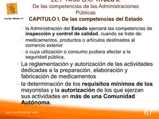 LEY 14/86 G.S. TITULO II.
De las competencias de las Administraciones
Públicas
CAPITULO I. De las competencias del Estado
 la Administración del Estado ejercerá las competencias de
inspección y control de calidad, cuando se trate de:
 medicamentos, productos o artículos destinados al
comercio exterior
 o cuya utilización o consumo pudiera afectar a la
seguridad pública,
◦ La reglamentación y autorización de las actividades
dedicadas a la preparación, elaboración y
fabricación de medicamentos
◦ la determinación de los requisitos mínimos de los
mayoristas y la autorización de los que ejerzan
sus actividades en más de una Comunidad
Autónoma.
Juan Luis Fernández Vieira
67
 