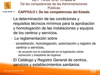 LEY 14/86 G.S. TITULO II.
De las competencias de las Administraciones
Públicas
CAPITULO I. De las competencias del Estado
◦ La determinación de las condiciones y
requisitos técnicos mínimos para la aprobación
y homologación de las instalaciones y equipos
de los centros y servicios.
◦ La reglamentación sobre
 acreditación, homologación, autorización y registro de
centros o servicios,
 de acuerdo con lo establecido en la legislación sobre
extracción y trasplante de órganos
◦ El Catálogo y Registro General de centros,
servicios y establecimientos sanitarios.
Juan Luis Fernández Vieira
68
 