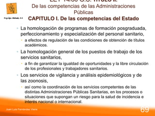 LEY 14/86 G.S. TITULO II.
De las competencias de las Administraciones
Públicas
CAPITULO I. De las competencias del Estado
◦ La homologación de programas de formación posgraduada,
perfeccionamiento y especialización del personal sanitario,
 a efectos de regulación de las condiciones de obtención de títulos
académicos.
◦ La homologación general de los puestos de trabajo de los
servicios sanitarios,
 a fin de garantizar la igualdad de oportunidades y la libre circulación
de los profesionales y trabajadores sanitarios.
◦ Los servicios de vigilancia y análisis epidemiológicos y de
las zoonosis,
 así como la coordinación de los servicios competentes de las
distintas Administraciones Públicas Sanitarias, en los procesos o
situaciones que supongan un riesgo para la salud de incidencia e
interés nacional o internacional.
Juan Luis Fernández Vieira
69
 