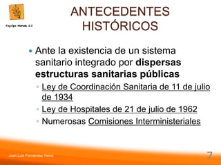 Juan Luis Fernández Vieira
7
ANTECEDENTES
HISTÓRICOS
 Ante la existencia de un sistema
sanitario integrado por dispersas
estructuras sanitarias públicas
◦ Ley de Coordinación Sanitaria de 11 de julio
de 1934
◦ Ley de Hospitales de 21 de julio de 1962
◦ Numerosas Comisiones Interministeriales
 