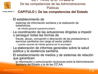 LEY 14/86 G.S. TITULO II.
De las competencias de las Administraciones
Públicas
CAPITULO I. De las competencias del Estado
◦ El establecimiento de
 sistemas de información sanitaria y la realización de
estadísticas,
 de interés general supracomunitario.
◦ La coordinación de las actuaciones dirigidas a impedir
o perseguir todas las formas de
 fraude, abuso, corrupción o desviación de las prestaciones o
servicios sanitarios con cargo al sector público
 cuando razones de interés general así lo aconsejen.
◦ La elaboración de informes generales sobre la salud
pública y la asistencia sanitaria.
◦ El establecimiento de medios y de sistemas de relación
que garanticen
 la información y comunicación recíprocas entre la Administración
Sanitaria del Estado y la de las CC.AA.
Juan Luis Fernández Vieira
70
 