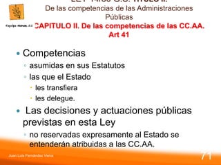 LEY 14/86 G.S. TITULO II.
De las competencias de las Administraciones
Públicas
CAPITULO II. De las competencias de las CC.AA.
Art 41
 Competencias
◦ asumidas en sus Estatutos
◦ las que el Estado
 les transfiera
 les delegue.
 Las decisiones y actuaciones públicas
previstas en esta Ley
◦ no reservadas expresamente al Estado se
entenderán atribuidas a las CC.AA.
Juan Luis Fernández Vieira
71
 