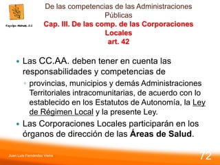 De las competencias de las Administraciones
Públicas
Cap. III. De las comp. de las Corporaciones
Locales
art. 42
 Las CC.AA. deben tener en cuenta las
responsabilidades y competencias de
◦ provincias, municipios y demás Administraciones
Territoriales intracomunitarias, de acuerdo con lo
establecido en los Estatutos de Autonomía, la Ley
de Régimen Local y la presente Ley.
 Las Corporaciones Locales participarán en los
órganos de dirección de las Áreas de Salud.
Juan Luis Fernández Vieira
72
 