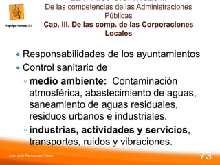 LEY 14/86 G.S. TITULO II.
De las competencias de las Administraciones
Públicas
Cap. III. De las comp. de las Corporaciones
Locales
 Responsabilidades de los ayuntamientos
 Control sanitario de
◦ medio ambiente: Contaminación
atmosférica, abastecimiento de aguas,
saneamiento de aguas residuales,
residuos urbanos e industriales.
◦ industrias, actividades y servicios,
transportes, ruidos y vibraciones.
Juan Luis Fernández Vieira
73
 