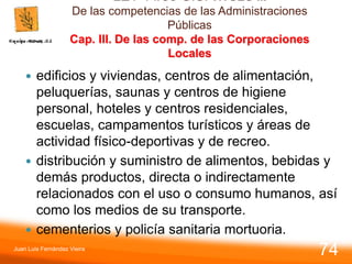 LEY 14/86 G.S. TITULO II.
De las competencias de las Administraciones
Públicas
Cap. III. De las comp. de las Corporaciones
Locales
 edificios y viviendas, centros de alimentación,
peluquerías, saunas y centros de higiene
personal, hoteles y centros residenciales,
escuelas, campamentos turísticos y áreas de
actividad físico-deportivas y de recreo.
 distribución y suministro de alimentos, bebidas y
demás productos, directa o indirectamente
relacionados con el uso o consumo humanos, así
como los medios de su transporte.
 cementerios y policía sanitaria mortuoria.
Juan Luis Fernández Vieira
74
 