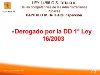 LEY 14/86 G.S. TITULO II.
De las competencias de las Administraciones
Públicas
CAPITULO IV. De la Alta Inspección
Derogado por la DD 1ª Ley
16/2003
Juan Luis Fernández Vieira
75
 