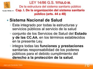 LEY 14/86 G.S. TITULO III.
De la estructura del sistema sanitario público
Cap. I. De la organización del sistema sanitario
público (arts. 44 a 48)
 Sistema Nacional de Salud
◦ Esta integrado por todas la estructuras y
servicios públicos al servicio de la salud
◦ conjunto de los Servicios de Salud del Estado
y de las CC.AA. en los términos establecidos
en la presente Ley.
◦ integra todas las funciones y prestaciones
sanitarias responsabilidad de los poderes
públicos para el debido cumplimiento del
derecho a la protección de la salud.
Juan Luis Fernández Vieira
76
 