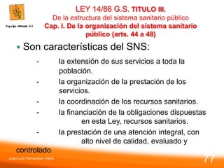 LEY 14/86 G.S. TITULO III.
De la estructura del sistema sanitario público
Cap. I. De la organización del sistema sanitario
público (arts. 44 a 48)
 Son características del SNS:
- la extensión de sus servicios a toda la
población.
- la organización de la prestación de los
servicios.
- la coordinación de los recursos sanitarios.
- la financiación de la obligaciones dispuestas
en esta Ley, recursos sanitarios.
- la prestación de una atención integral, con
alto nivel de calidad, evaluado y
controlado
Juan Luis Fernández Vieira
77
 