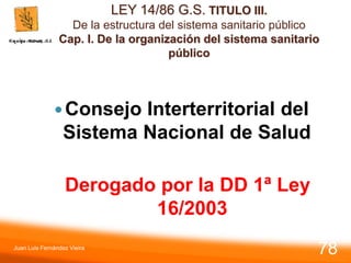 LEY 14/86 G.S. TITULO III.
De la estructura del sistema sanitario público
Cap. I. De la organización del sistema sanitario
público
Consejo Interterritorial del
Sistema Nacional de Salud
Derogado por la DD 1ª Ley
16/2003
Juan Luis Fernández Vieira
78
 