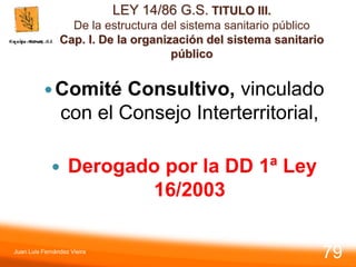 LEY 14/86 G.S. TITULO III.
De la estructura del sistema sanitario público
Cap. I. De la organización del sistema sanitario
público
Comité Consultivo, vinculado
con el Consejo Interterritorial,
 Derogado por la DD 1ª Ley
16/2003
Juan Luis Fernández Vieira
79
 