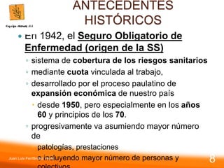 ANTECEDENTES
HISTÓRICOS
 En 1942, el Seguro Obligatorio de
Enfermedad (origen de la SS)
◦ sistema de cobertura de los riesgos sanitarios
◦ mediante cuota vinculada al trabajo,
◦ desarrollado por el proceso paulatino de
expansión económica de nuestro país
 desde 1950, pero especialmente en los años
60 y principios de los 70.
◦ progresivamente va asumiendo mayor número
de
 patologías, prestaciones
 e incluyendo mayor número de personas y
Juan Luis Fernández Vieira
8
 