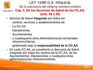 LEY 14/86 G.S. TITULO III.
De la estructura del sistema sanitario público
Cap. II. De los Servicios de Salud de las CC.AA.
(arts. 49 a 55)
 Servicio de Salud integrado por todos los
◦ centros, servicios y establecimientos de
◦ La CC.AA.
◦ Diputaciones,
◦ Ayuntamientos
◦ y cualesquiera otras Administraciones territoriales
intracomunitarias,
◦ gestionado bajo la responsabilidad de la CC.AA.
 En cada CC.AA, se constituirá un Servicios de Salud
integrado por todos los centros de la CC.AA, de los
Ayuntamientos, Diputaciones, o cualquiera otras
administraciones intracomunitarias.
Juan Luis Fernández Vieira
80
 