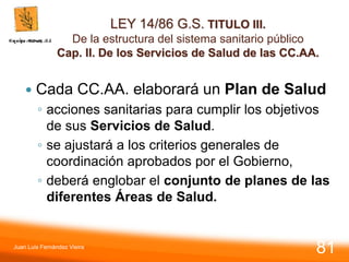 LEY 14/86 G.S. TITULO III.
De la estructura del sistema sanitario público
Cap. II. De los Servicios de Salud de las CC.AA.
 Cada CC.AA. elaborará un Plan de Salud
◦ acciones sanitarias para cumplir los objetivos
de sus Servicios de Salud.
◦ se ajustará a los criterios generales de
coordinación aprobados por el Gobierno,
◦ deberá englobar el conjunto de planes de las
diferentes Áreas de Salud.
Juan Luis Fernández Vieira
81
 