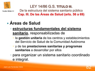 LEY 14/86 G.S. TITULO III.
De la estructura del sistema sanitario público
Cap. III. De las Áreas de Salud (arts. 56 a 69)
 Áreas de Salud
◦ estructuras fundamentales del sistema
sanitario, responsabilizadas de
 la gestión unitaria de los centros y establecimientos
del Servicio de Salud de la Comunidad Autónoma
 y de las prestaciones sanitarias y programas
sanitarios a desarrollar por ellos
◦ para organizar un sistema sanitario coordinado
e integral.
Juan Luis Fernández Vieira
82
 