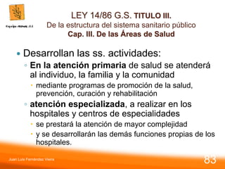 LEY 14/86 G.S. TITULO III.
De la estructura del sistema sanitario público
Cap. III. De las Áreas de Salud
 Desarrollan las ss. actividades:
◦ En la atención primaria de salud se atenderá
al individuo, la familia y la comunidad
 mediante programas de promoción de la salud,
prevención, curación y rehabilitación
◦ atención especializada, a realizar en los
hospitales y centros de especialidades
 se prestará la atención de mayor complejidad
 y se desarrollarán las demás funciones propias de los
hospitales.
Juan Luis Fernández Vieira
83
 