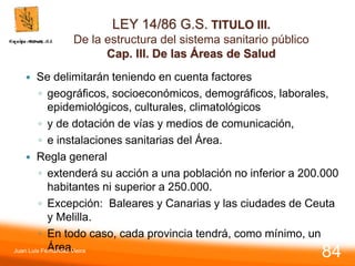 LEY 14/86 G.S. TITULO III.
De la estructura del sistema sanitario público
Cap. III. De las Áreas de Salud
 Se delimitarán teniendo en cuenta factores
◦ geográficos, socioeconómicos, demográficos, laborales,
epidemiológicos, culturales, climatológicos
◦ y de dotación de vías y medios de comunicación,
◦ e instalaciones sanitarias del Área.
 Regla general
◦ extenderá su acción a una población no inferior a 200.000
habitantes ni superior a 250.000.
◦ Excepción: Baleares y Canarias y las ciudades de Ceuta
y Melilla.
◦ En todo caso, cada provincia tendrá, como mínimo, un
Área.
Juan Luis Fernández Vieira
84
 