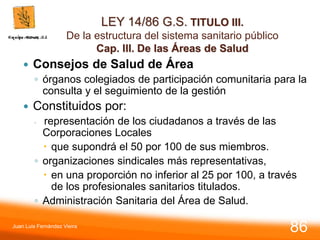 LEY 14/86 G.S. TITULO III.
De la estructura del sistema sanitario público
Cap. III. De las Áreas de Salud
 Consejos de Salud de Área
◦ órganos colegiados de participación comunitaria para la
consulta y el seguimiento de la gestión
 Constituidos por:
◦ representación de los ciudadanos a través de las
Corporaciones Locales
 que supondrá el 50 por 100 de sus miembros.
◦ organizaciones sindicales más representativas,
 en una proporción no inferior al 25 por 100, a través
de los profesionales sanitarios titulados.
◦ Administración Sanitaria del Área de Salud.
Juan Luis Fernández Vieira
86
 