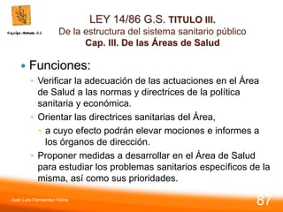 LEY 14/86 G.S. TITULO III.
De la estructura del sistema sanitario público
Cap. III. De las Áreas de Salud
 Funciones:
◦ Verificar la adecuación de las actuaciones en el Área
de Salud a las normas y directrices de la política
sanitaria y económica.
◦ Orientar las directrices sanitarias del Área,
 a cuyo efecto podrán elevar mociones e informes a
los órganos de dirección.
◦ Proponer medidas a desarrollar en el Área de Salud
para estudiar los problemas sanitarios específicos de la
misma, así como sus prioridades.
Juan Luis Fernández Vieira
87
 