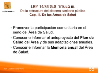 LEY 14/86 G.S. TITULO III.
De la estructura del sistema sanitario público
Cap. III. De las Áreas de Salud
◦ Promover la participación comunitaria en el
seno del Área de Salud.
◦ Conocer e informar el anteproyecto del Plan de
Salud del Área y de sus adaptaciones anuales.
◦ Conocer e informar la Memoria anual del Área
de Salud.
Juan Luis Fernández Vieira
88
 