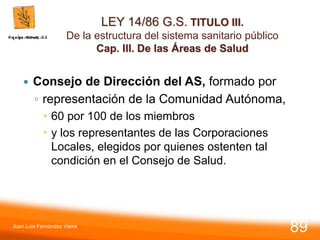 LEY 14/86 G.S. TITULO III.
De la estructura del sistema sanitario público
Cap. III. De las Áreas de Salud
 Consejo de Dirección del AS, formado por
◦ representación de la Comunidad Autónoma,
 60 por 100 de los miembros
 y los representantes de las Corporaciones
Locales, elegidos por quienes ostenten tal
condición en el Consejo de Salud.
Juan Luis Fernández Vieira
89
 