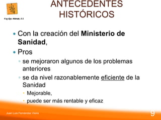 ANTECEDENTES
HISTÓRICOS
 Con la creación del Ministerio de
Sanidad,
 Pros
◦ se mejoraron algunos de los problemas
anteriores
◦ se da nivel razonablemente eficiente de la
Sanidad
 Mejorable,
 puede ser más rentable y eficaz
Juan Luis Fernández Vieira
9
 