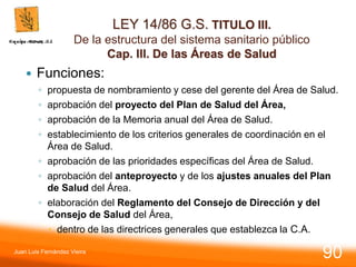 LEY 14/86 G.S. TITULO III.
De la estructura del sistema sanitario público
Cap. III. De las Áreas de Salud
 Funciones:
◦ propuesta de nombramiento y cese del gerente del Área de Salud.
◦ aprobación del proyecto del Plan de Salud del Área,
◦ aprobación de la Memoria anual del Área de Salud.
◦ establecimiento de los criterios generales de coordinación en el
Área de Salud.
◦ aprobación de las prioridades específicas del Área de Salud.
◦ aprobación del anteproyecto y de los ajustes anuales del Plan
de Salud del Área.
◦ elaboración del Reglamento del Consejo de Dirección y del
Consejo de Salud del Área,
 dentro de las directrices generales que establezca la C.A.
Juan Luis Fernández Vieira
90
 