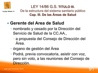 LEY 14/86 G.S. TITULO III.
De la estructura del sistema sanitario público
Cap. III. De las Áreas de Salud
 Gerente del Area de Salud
◦ nombrado y cesado por la Dirección del
Servicio de Salud de la CC.AA.,
 a propuesta del Consejo de Dirección del
Área.
◦ órgano de gestión del Área
◦ Podrá, previa convocatoria, asistir con voz,
pero sin voto, a las reuniones del Consejo de
Dirección.
Juan Luis Fernández Vieira
91
 
