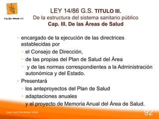 LEY 14/86 G.S. TITULO III.
De la estructura del sistema sanitario público
Cap. III. De las Áreas de Salud
◦ encargado de la ejecución de las directrices
establecidas por
 el Consejo de Dirección,
 de las propias del Plan de Salud del Área
 y de las normas correspondientes a la Administración
autonómica y del Estado.
◦ Presentará
 los anteproyectos del Plan de Salud
 adaptaciones anuales
 y el proyecto de Memoria Anual del Área de Salud.
Juan Luis Fernández Vieira
92
 