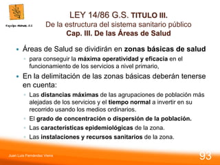 LEY 14/86 G.S. TITULO III.
De la estructura del sistema sanitario público
Cap. III. De las Áreas de Salud
 Áreas de Salud se dividirán en zonas básicas de salud
◦ para conseguir la máxima operatividad y eficacia en el
funcionamiento de los servicios a nivel primario,
 En la delimitación de las zonas básicas deberán tenerse
en cuenta:
◦ Las distancias máximas de las agrupaciones de población más
alejadas de los servicios y el tiempo normal a invertir en su
recorrido usando los medios ordinarios.
◦ El grado de concentración o dispersión de la población.
◦ Las características epidemiológicas de la zona.
◦ Las instalaciones y recursos sanitarios de la zona.
Juan Luis Fernández Vieira
93
 